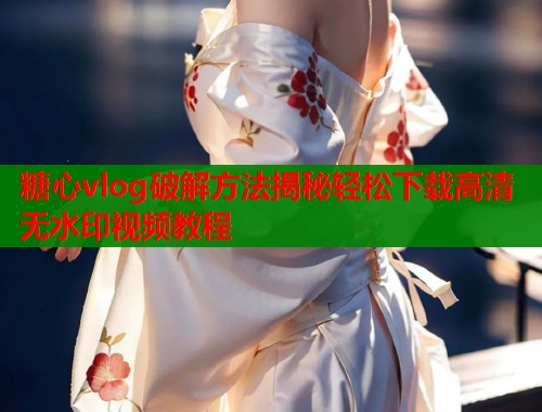 糖心vlog破解方法揭秘轻松下载高清无水印视频教程