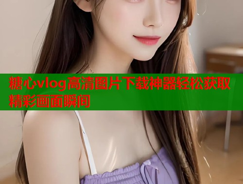 糖心vlog高清图片下载神器轻松获取精彩画面瞬间