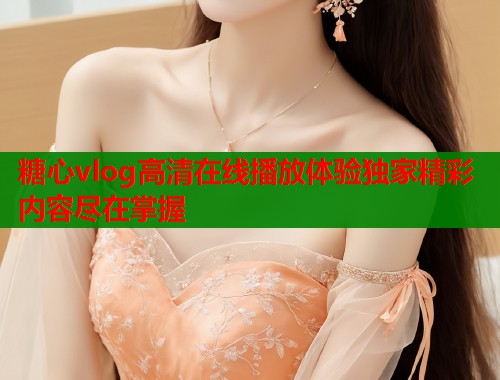 糖心vlog高清在线播放体验独家精彩内容尽在掌握