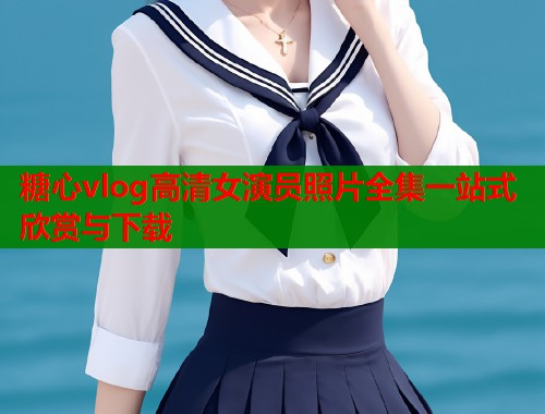 糖心vlog高清女演员照片全集一站式欣赏与下载