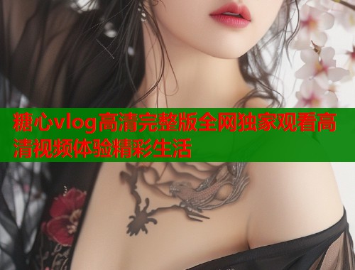 糖心vlog高清完整版全网独家观看高清视频体验精彩生活