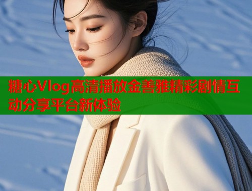 糖心Vlog高清播放金善雅精彩剧情互动分享平台新体验
