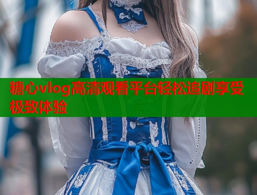 糖心vlog高清观看平台轻松追剧享受极致体验