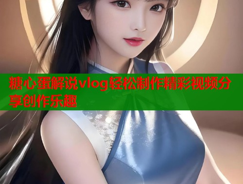 糖心蛋解说vlog轻松制作精彩视频分享创作乐趣