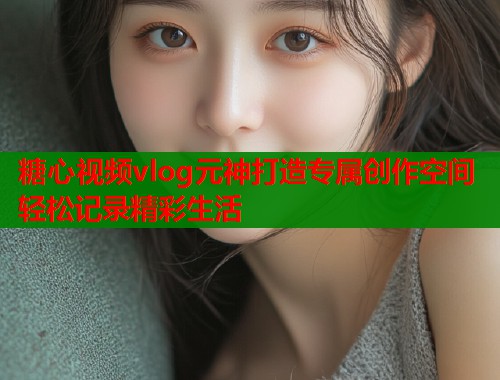 糖心视频vlog元神打造专属创作空间轻松记录精彩生活
