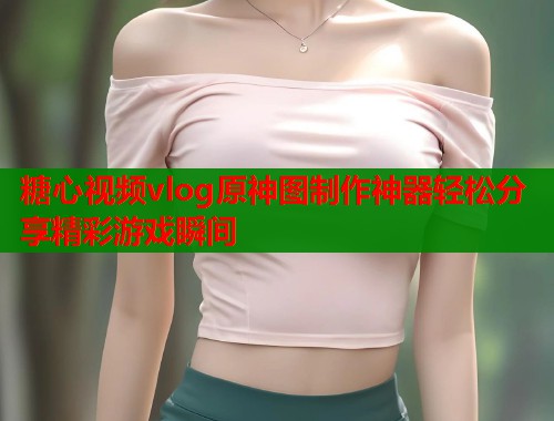 糖心视频vlog原神图制作神器轻松分享精彩游戏瞬间