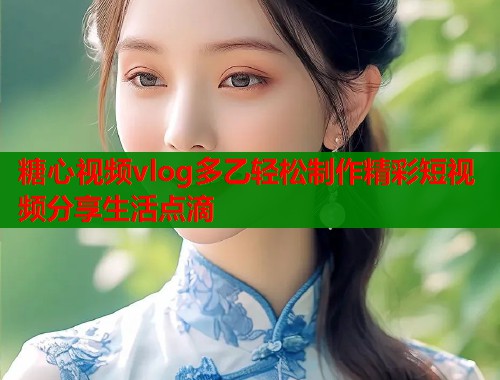 糖心视频vlog多乙轻松制作精彩短视频分享生活点滴