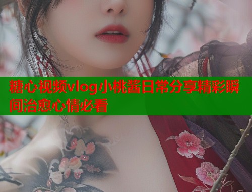 糖心视频vlog小桃酱日常分享精彩瞬间治愈心情必看