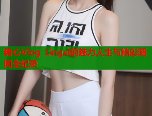 糖心Vlog Lingxi的魅力人生与精彩瞬间全纪录