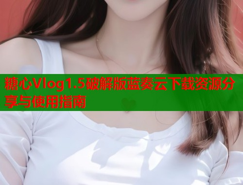 糖心Vlog1.5破解版蓝奏云下载资源分享与使用指南