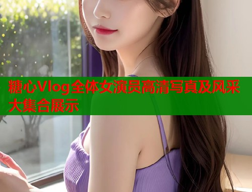 糖心Vlog全体女演员高清写真及风采大集合展示