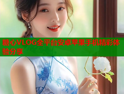 糖心VLOG全平台安卓苹果手机精彩体验分享