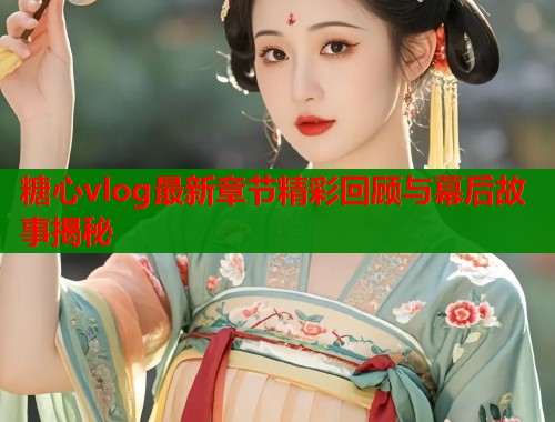 糖心vlog最新章节精彩回顾与幕后故事揭秘