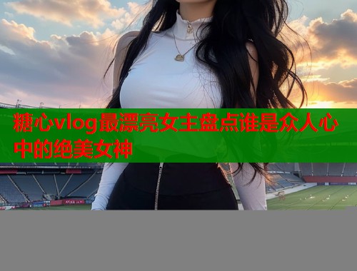 糖心vlog最漂亮女主盘点谁是众人心中的绝美女神