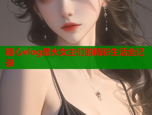 糖心vlog最火女主们的精彩生活全记录