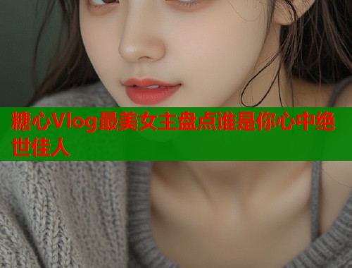 糖心Vlog最美女主盘点谁是你心中绝世佳人