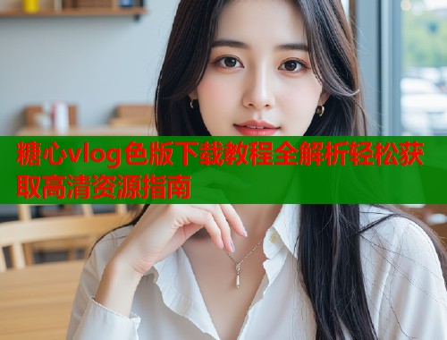 糖心vlog色版下载教程全解析轻松获取高清资源指南