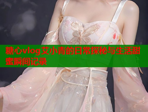 糖心vlog艾小青的日常探秘与生活甜蜜瞬间记录