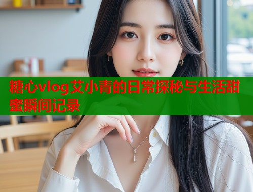 糖心vlog艾小青的日常探秘与生活甜蜜瞬间记录
