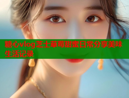 糖心vlog芝士草莓甜蜜日常分享美味生活记录