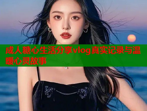 成人糖心生活分享vlog真实记录与温暖心灵故事
