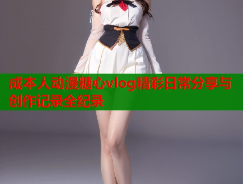 成本人动漫糖心vlog精彩日常分享与创作记录全纪录