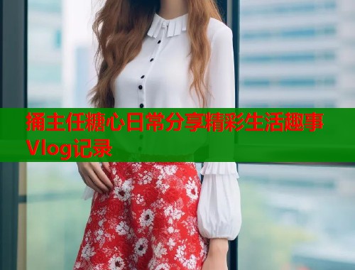 捅主任糖心日常分享精彩生活趣事Vlog记录