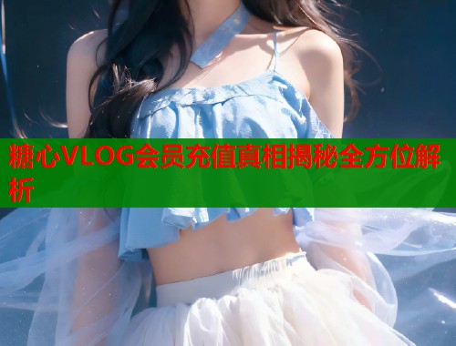 糖心VLOG会员充值真相揭秘全方位解析