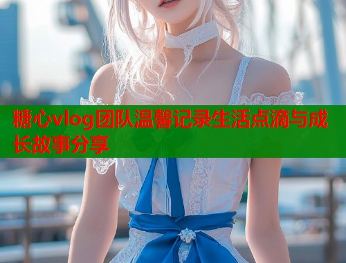 糖心vlog团队温馨记录生活点滴与成长故事分享