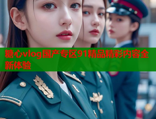 糖心vlog国产专区91精品精彩内容全新体验