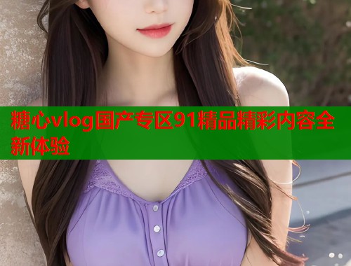 糖心vlog国产专区91精品精彩内容全新体验