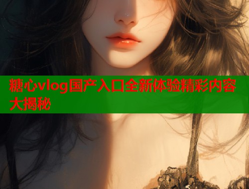 糖心vlog国产入口全新体验精彩内容大揭秘