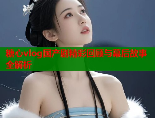 糖心vlog国产剧精彩回顾与幕后故事全解析