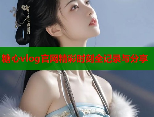 糖心vlog官网精彩时刻全记录与分享