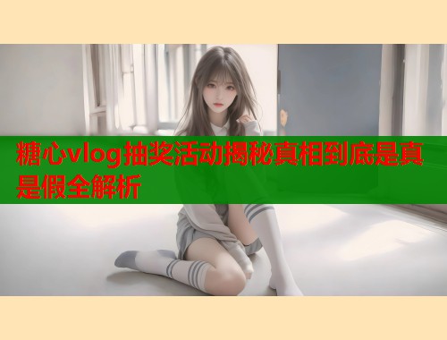 糖心vlog抽奖活动揭秘真相到底是真是假全解析