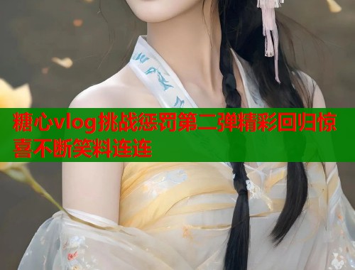 糖心vlog挑战惩罚第二弹精彩回归惊喜不断笑料连连