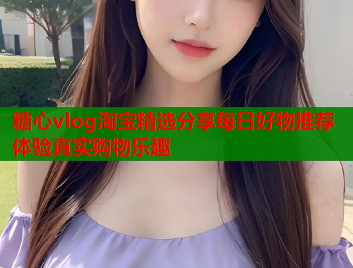 糖心vlog淘宝精选分享每日好物推荐体验真实购物乐趣