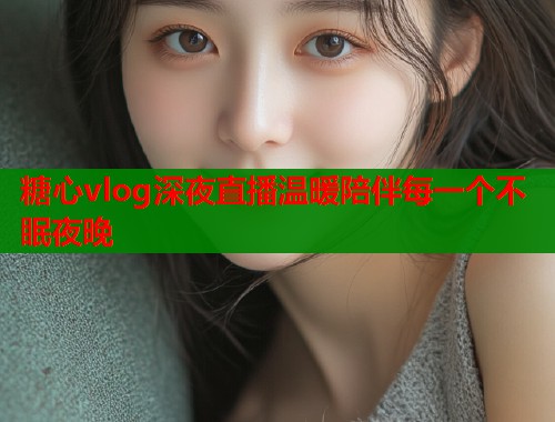 糖心vlog深夜直播温暖陪伴每一个不眠夜晚