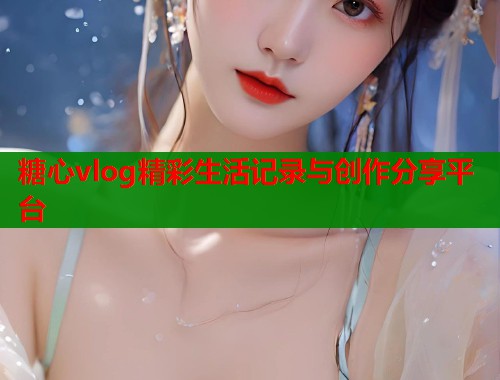 糖心vlog精彩生活记录与创作分享平台