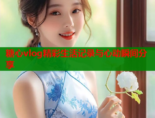 糖心vlog精彩生活记录与心动瞬间分享