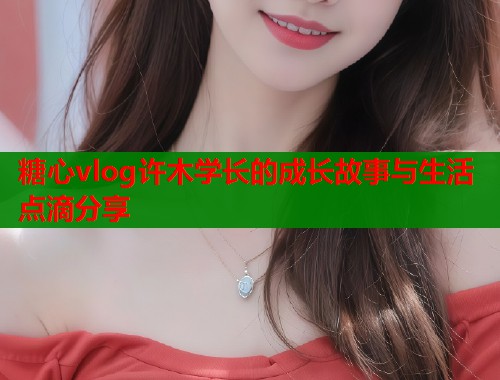 糖心vlog许木学长的成长故事与生活点滴分享