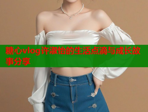 糖心vlog许淑怡的生活点滴与成长故事分享
