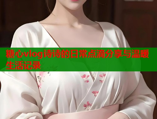 糖心vlog诗诗的日常点滴分享与温暖生活记录