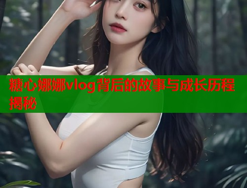 糖心娜娜vlog背后的故事与成长历程揭秘