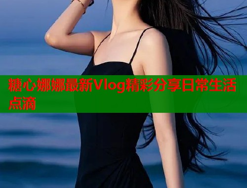 糖心娜娜最新Vlog精彩分享日常生活点滴
