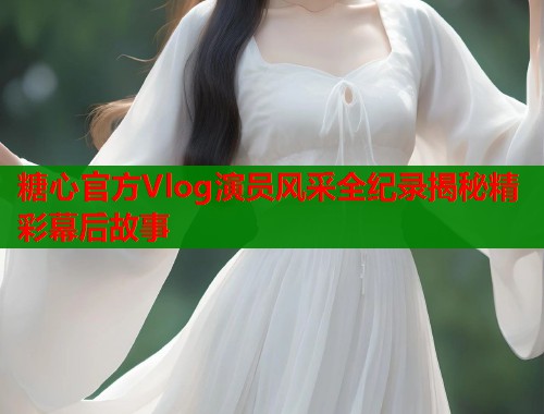 糖心官方Vlog演员风采全纪录揭秘精彩幕后故事