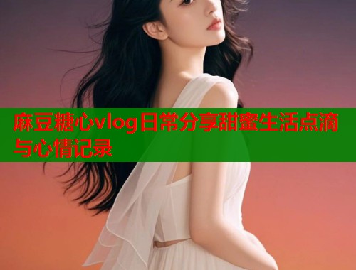 麻豆糖心vlog日常分享甜蜜生活点滴与心情记录