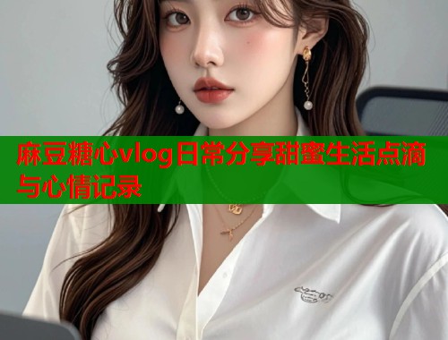 麻豆糖心vlog日常分享甜蜜生活点滴与心情记录