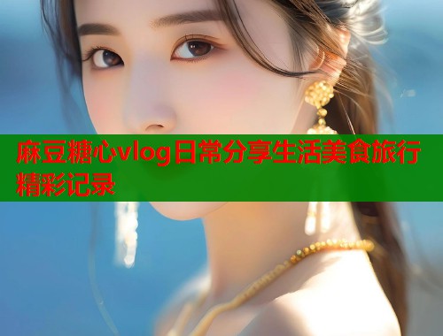 麻豆糖心vlog日常分享生活美食旅行精彩记录