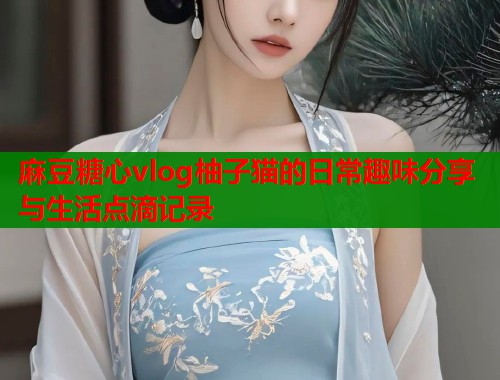 麻豆糖心vlog柚子猫的日常趣味分享与生活点滴记录